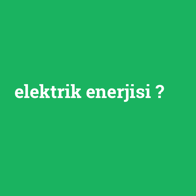 elektrik enerjisi, elektrik enerjisi nedir ,elektrik enerjisi ne demek