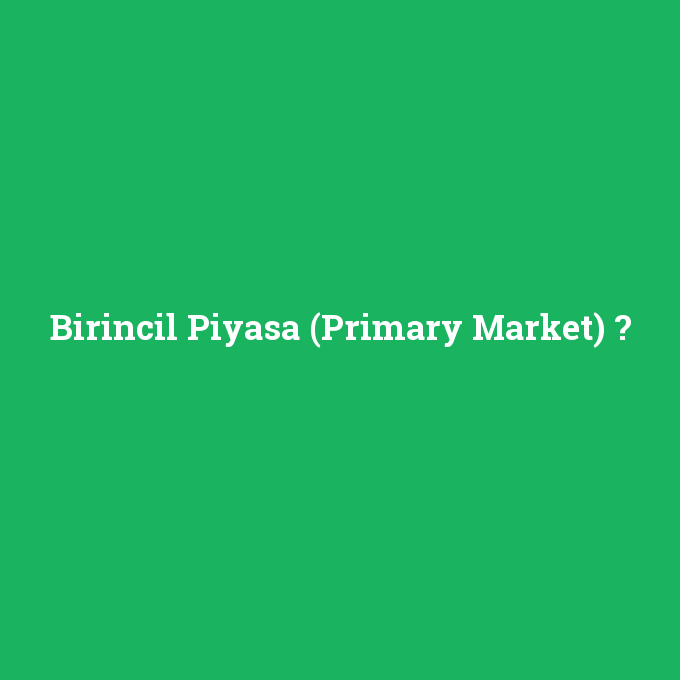 Birincil Piyasa (Primary Market), Birincil Piyasa (Primary Market) nedir ,Birincil Piyasa (Primary Market) ne demek