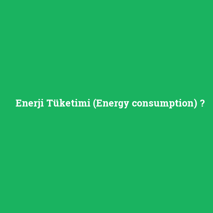 Enerji Tüketimi (Energy consumption), Enerji Tüketimi (Energy consumption) nedir ,Enerji Tüketimi (Energy consumption) ne demek