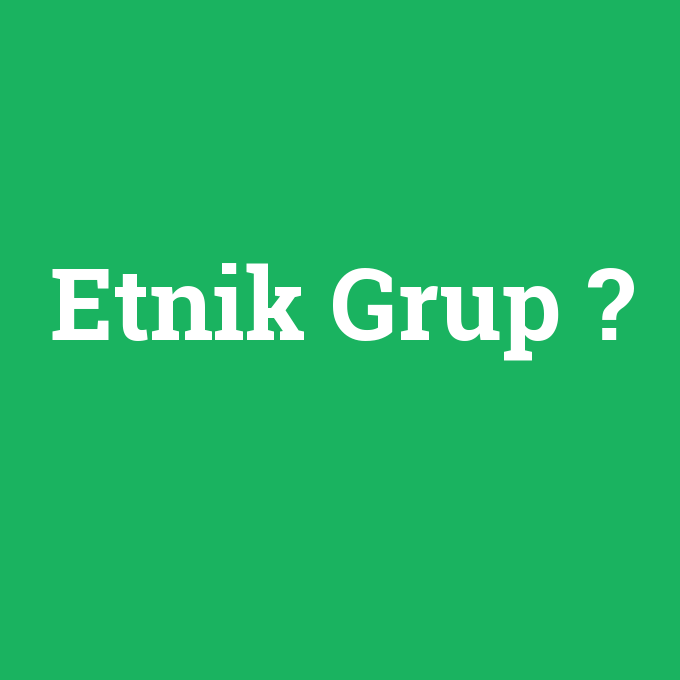 Etnik Grup, Etnik Grup nedir ,Etnik Grup ne demek