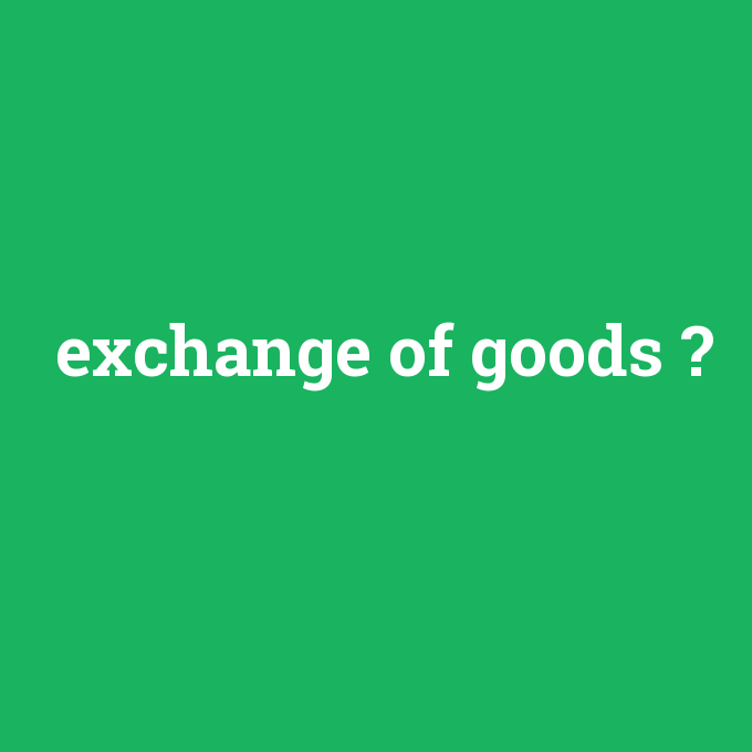 exchange of goods, exchange of goods nedir ,exchange of goods ne demek