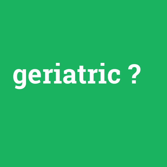 geriatric, geriatric nedir ,geriatric ne demek