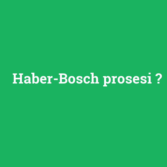 Haber-Bosch prosesi, Haber-Bosch prosesi nedir ,Haber-Bosch prosesi ne demek