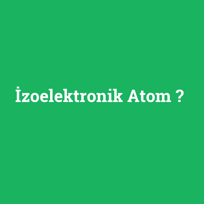 İzoelektronik Atom, İzoelektronik Atom nedir ,İzoelektronik Atom ne demek