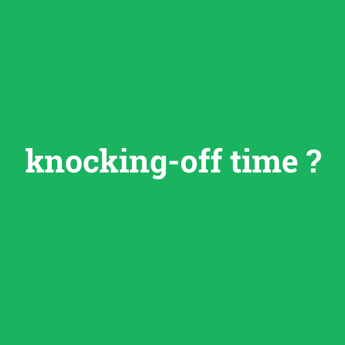 knocking-off time, knocking-off time nedir ,knocking-off time ne demek