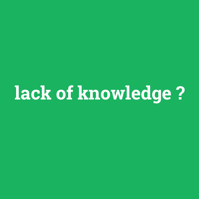 lack of knowledge, lack of knowledge nedir ,lack of knowledge ne demek