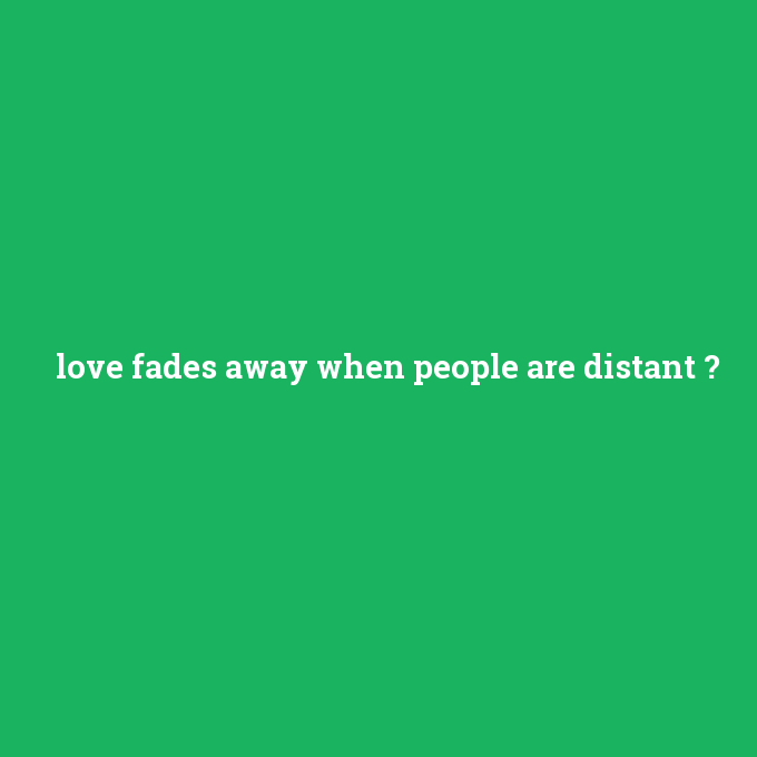 love fades away when people are distant, love fades away when people are distant nedir ,love fades away when people are distant ne demek