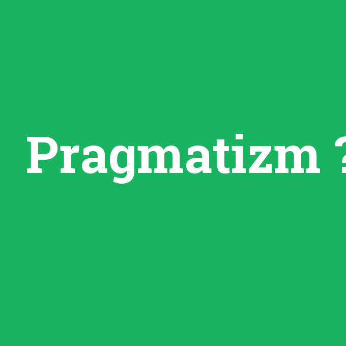 Pragmatizm, Pragmatizm nedir ,Pragmatizm ne demek
