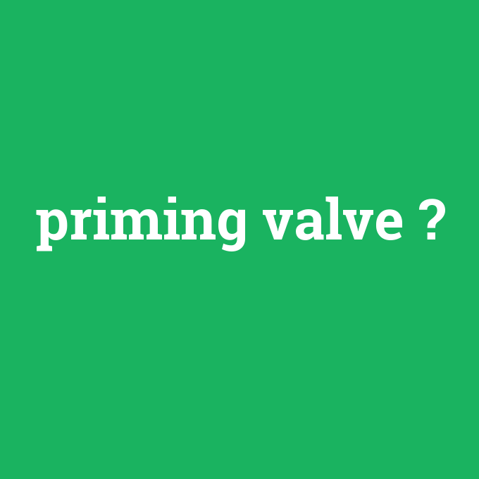 priming valve, priming valve nedir ,priming valve ne demek