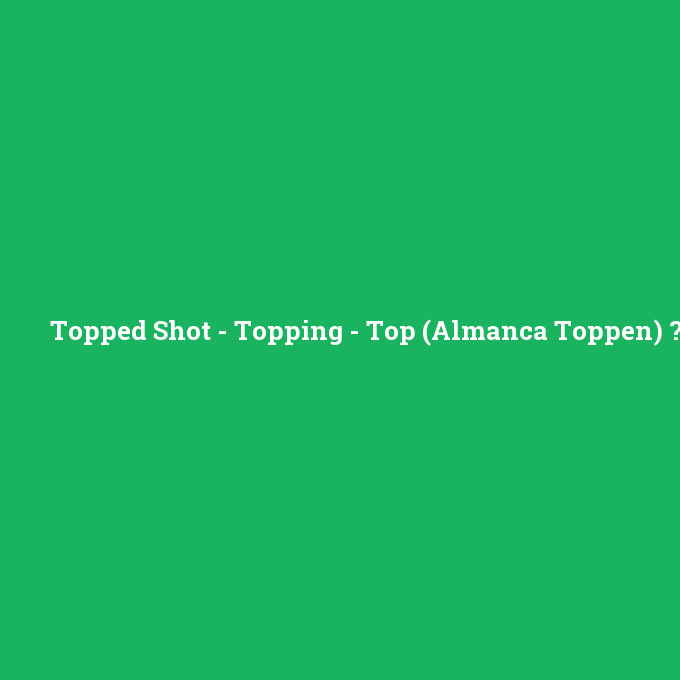 Topped Shot - Topping - Top (Almanca Toppen), Topped Shot - Topping - Top (Almanca Toppen) nedir ,Topped Shot - Topping - Top (Almanca Toppen) ne demek
