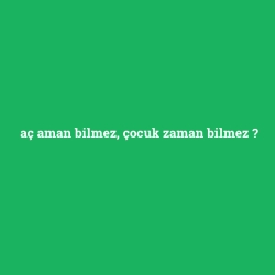 aç aman bilmez, çocuk zaman bilmez