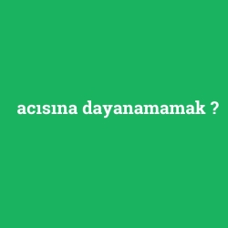 acısına dayanamamak