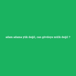 adam adama yük değil, can gövdeye mülk değil