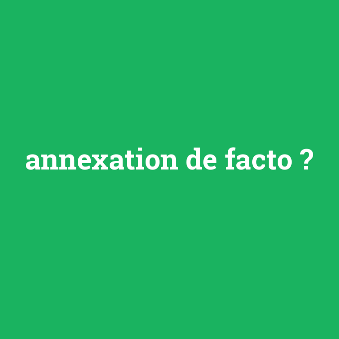 annexation de facto, annexation de facto nedir ,annexation de facto ne demek