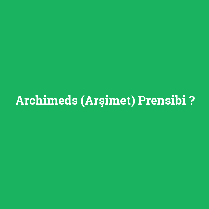 Archimeds (Arşimet) Prensibi, Archimeds (Arşimet) Prensibi nedir ,Archimeds (Arşimet) Prensibi ne demek