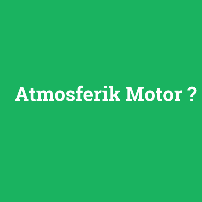 Atmosferik Motor, Atmosferik Motor nedir ,Atmosferik Motor ne demek