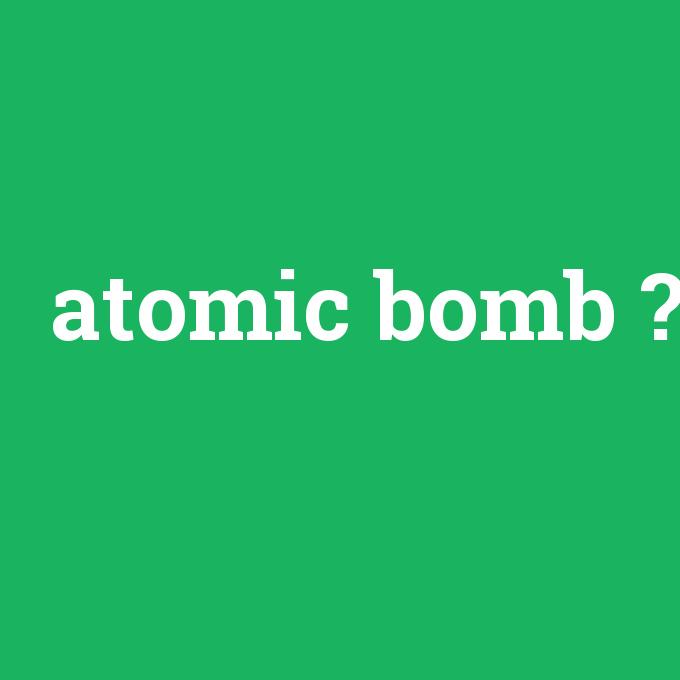 atomic bomb, atomic bomb nedir ,atomic bomb ne demek