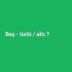Baş - üstü / altı