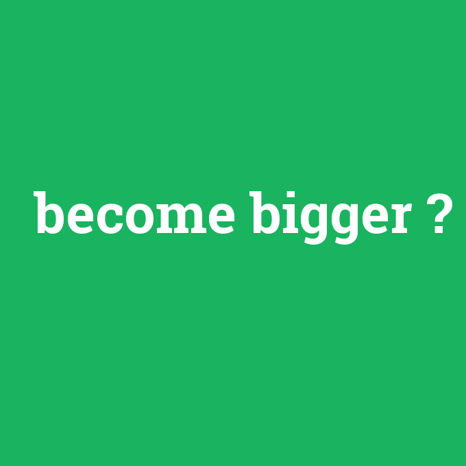 become bigger, become bigger nedir ,become bigger ne demek