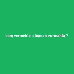 borç vermekle, düşman vurmakla