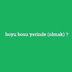 boyu bosu yerinde (olmak)