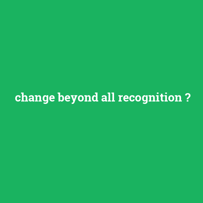 change beyond all recognition, change beyond all recognition nedir ,change beyond all recognition ne demek