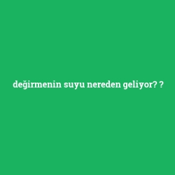 değirmenin suyu nereden geliyor?