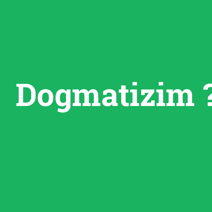 Dogmatizim, Dogmatizim nedir ,Dogmatizim ne demek