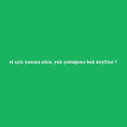 el için yanma nâra, yak çubuğunu bak keyfine