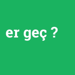 er geç