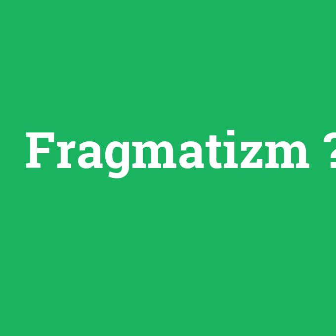 Fragmatizm, Fragmatizm nedir ,Fragmatizm ne demek