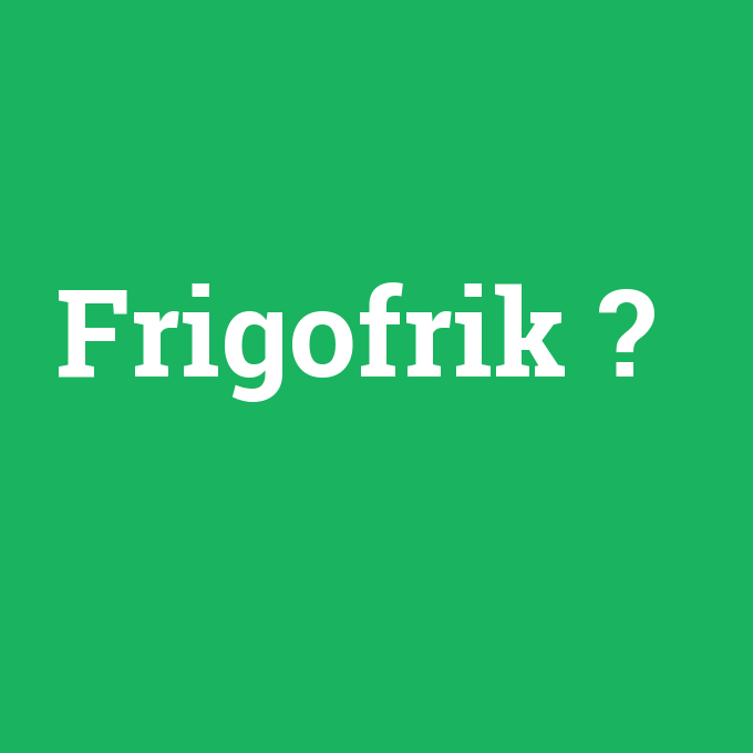 Frigofrik, Frigofrik nedir ,Frigofrik ne demek
