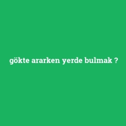 gökte ararken yerde bulmak