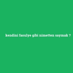 kendini fasulye gibi nimetten saymak