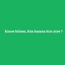 kimse bilmez, kim kazana kim yiye