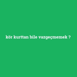 kör kurttan bile vazgeçmemek