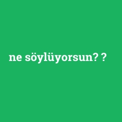 ne söylüyorsun?