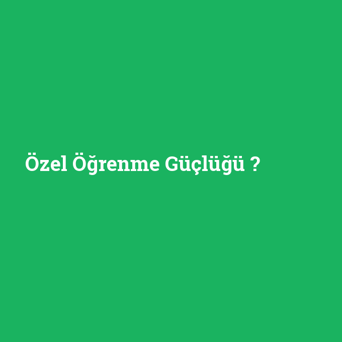 Özel Öğrenme Güçlüğü, Özel Öğrenme Güçlüğü nedir ,Özel Öğrenme Güçlüğü ne demek