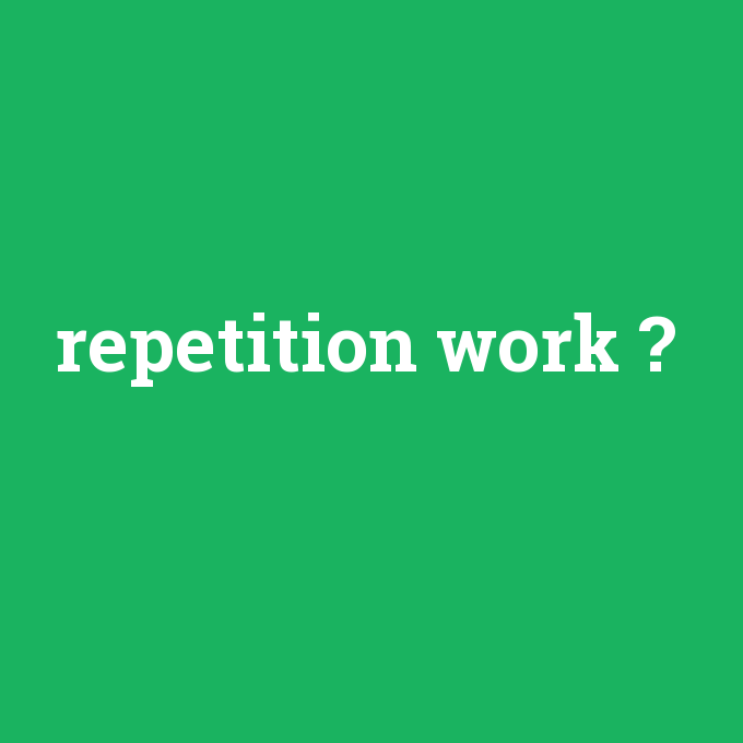 repetition work, repetition work nedir ,repetition work ne demek