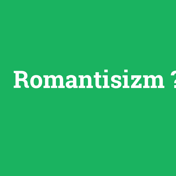 Romantisizm, Romantisizm nedir ,Romantisizm ne demek