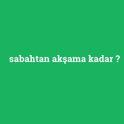 sabahtan akşama kadar