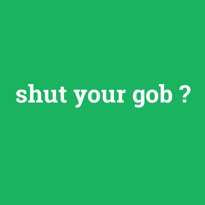 shut your gob, shut your gob nedir ,shut your gob ne demek