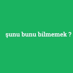 şunu bunu bilmemek
