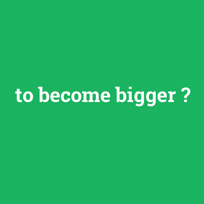 to become bigger, to become bigger nedir ,to become bigger ne demek