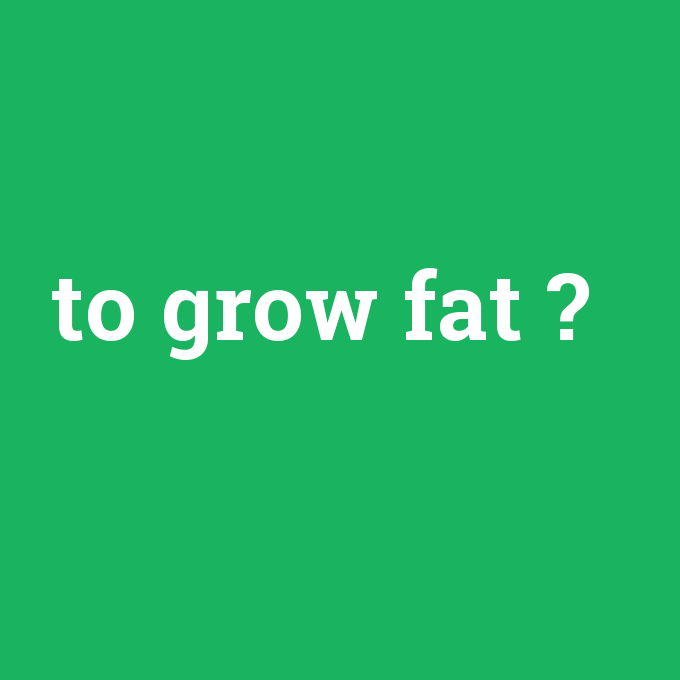 to grow fat, to grow fat nedir ,to grow fat ne demek