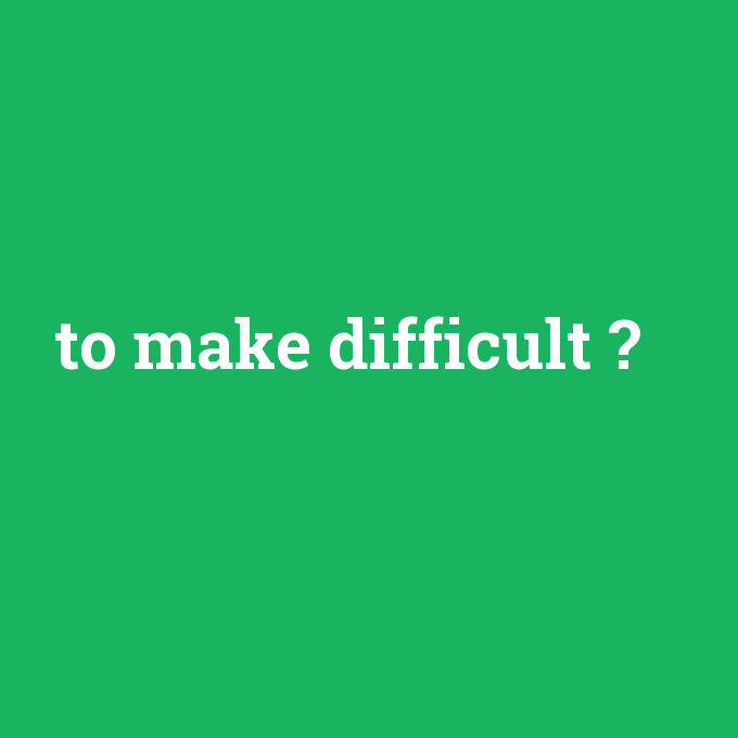 to make difficult, to make difficult nedir ,to make difficult ne demek