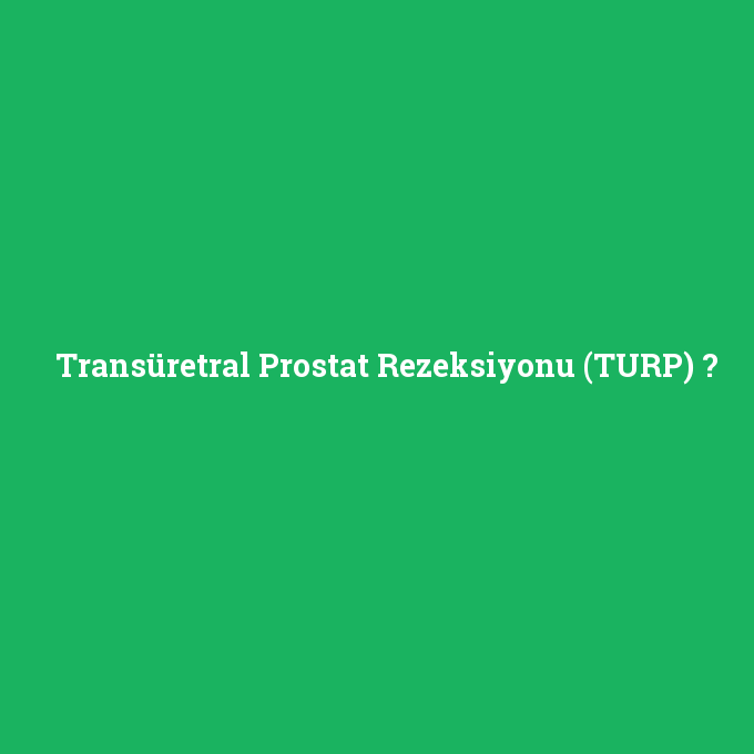 Transüretral Prostat Rezeksiyonu (TURP), Transüretral Prostat Rezeksiyonu (TURP) nedir ,Transüretral Prostat Rezeksiyonu (TURP) ne demek