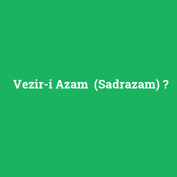 Vezir-i Azam (Sadrazam), Vezir-i Azam (Sadrazam) nedir ,Vezir-i Azam (Sadrazam) ne demek