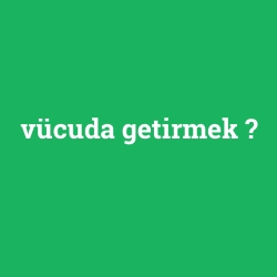 vücuda getirmek