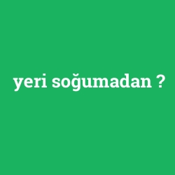 yeri soğumadan